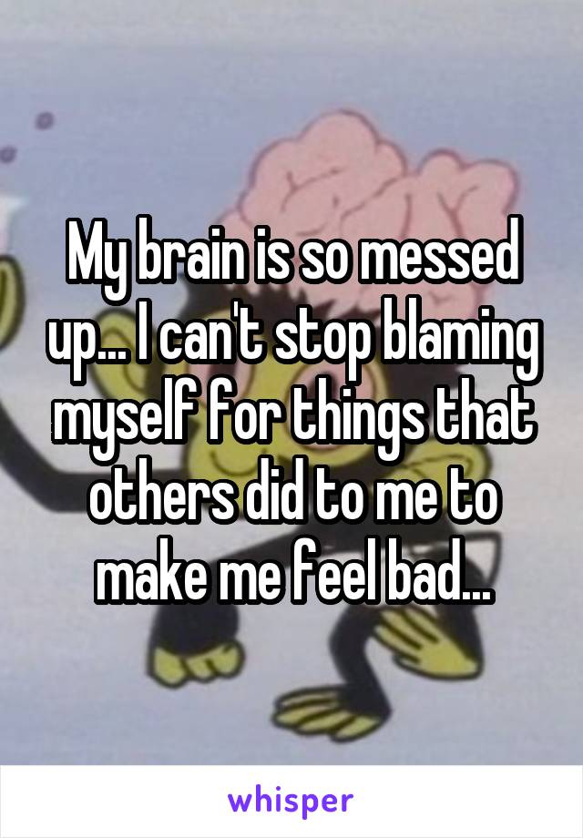 My brain is so messed up... I can't stop blaming myself for things that others did to me to make me feel bad...