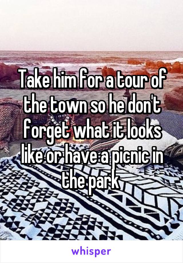 Take him for a tour of the town so he don't forget what it looks like or have a picnic in the park 