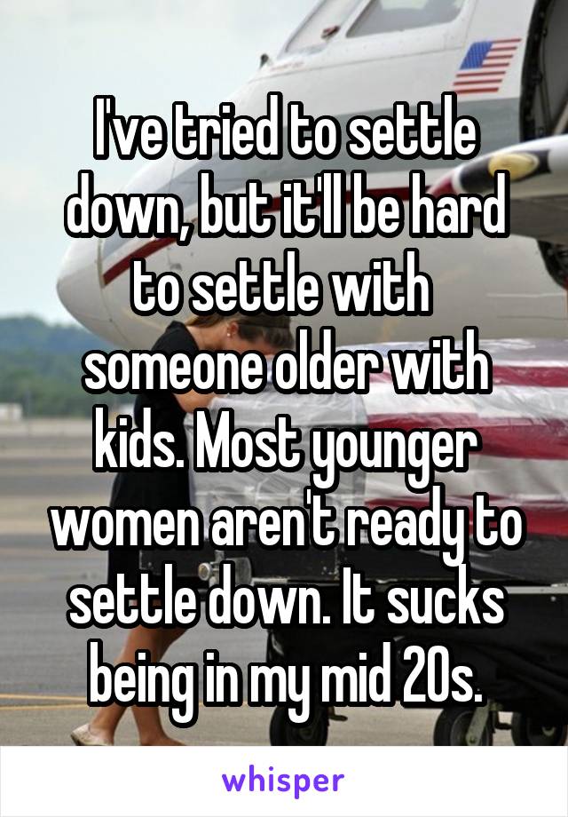 I've tried to settle down, but it'll be hard to settle with  someone older with kids. Most younger women aren't ready to settle down. It sucks being in my mid 20s.