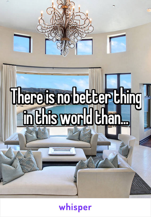 There is no better thing in this world than...