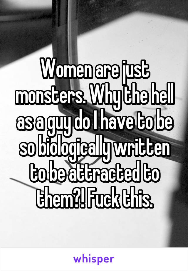 Women are just monsters. Why the hell as a guy do I have to be so biologically written to be attracted to them?! Fuck this.