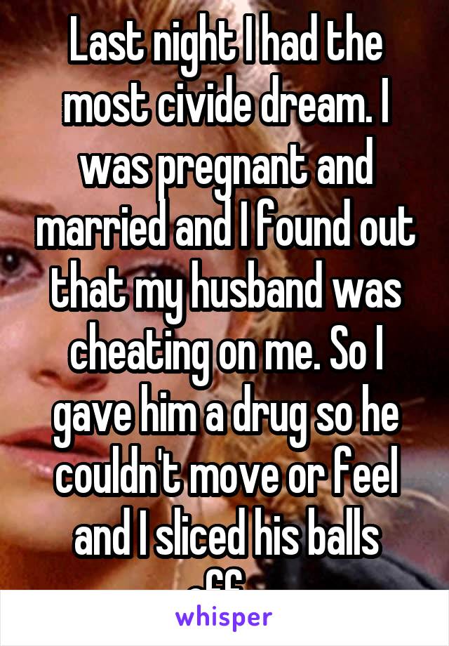 Last night I had the most civide dream. I was pregnant and married and I found out that my husband was cheating on me. So I gave him a drug so he couldn't move or feel and I sliced his balls off...