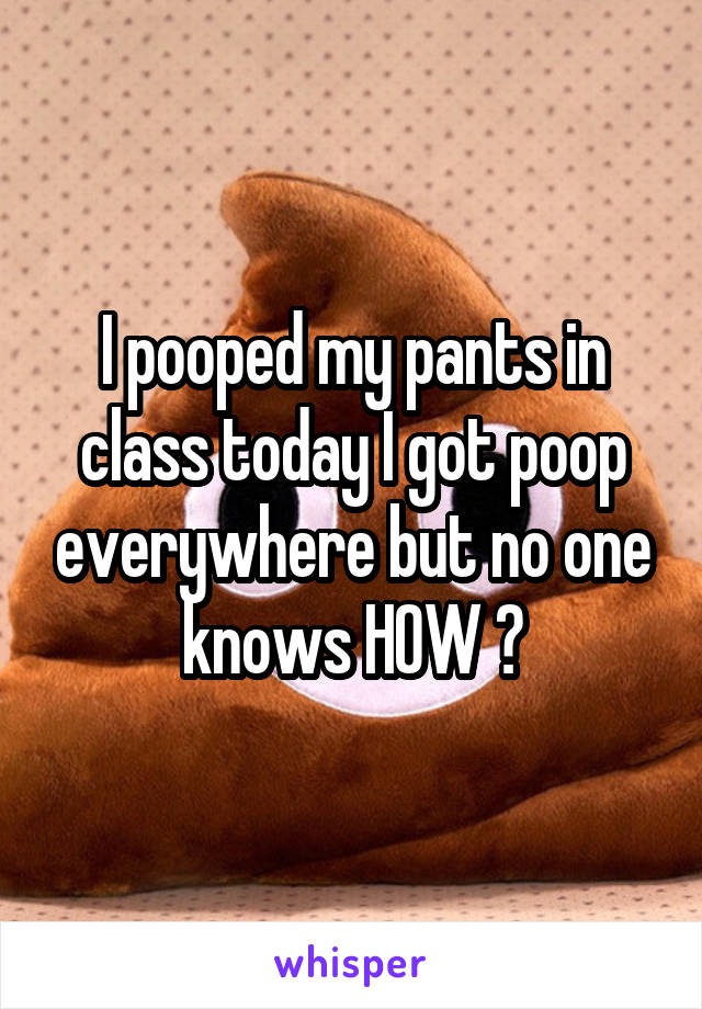 I pooped my pants in class today I got poop everywhere but no one knows HOW ?