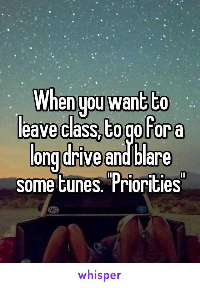 When you want to leave class, to go for a long drive and blare some tunes. "Priorities"