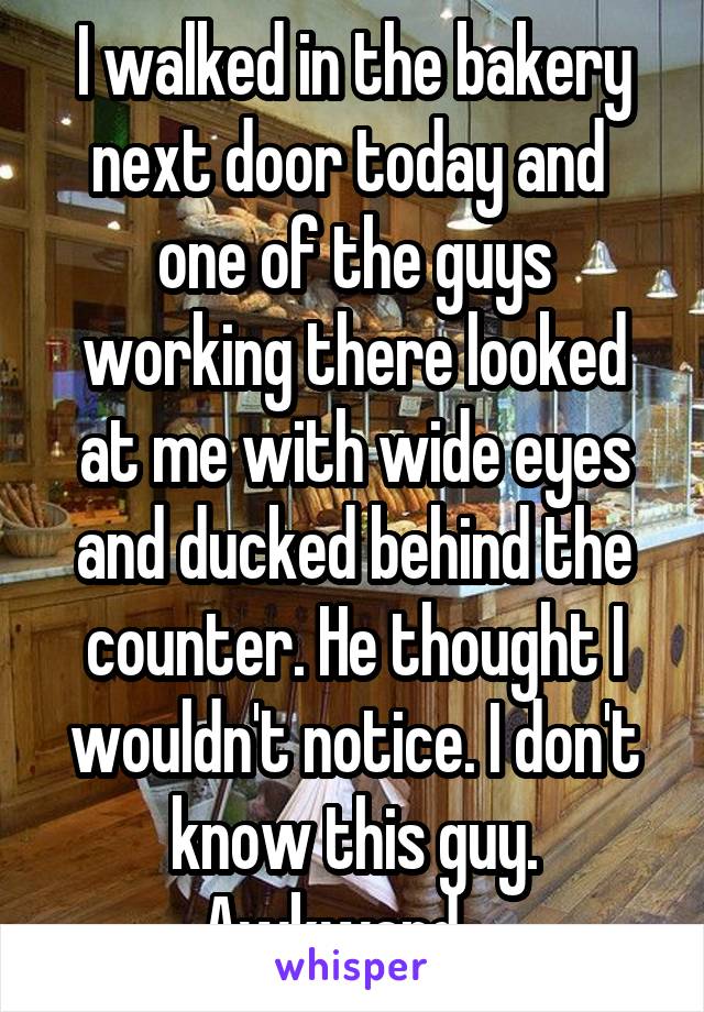 I walked in the bakery next door today and  one of the guys working there looked at me with wide eyes and ducked behind the counter. He thought I wouldn't notice. I don't know this guy. Awkward....