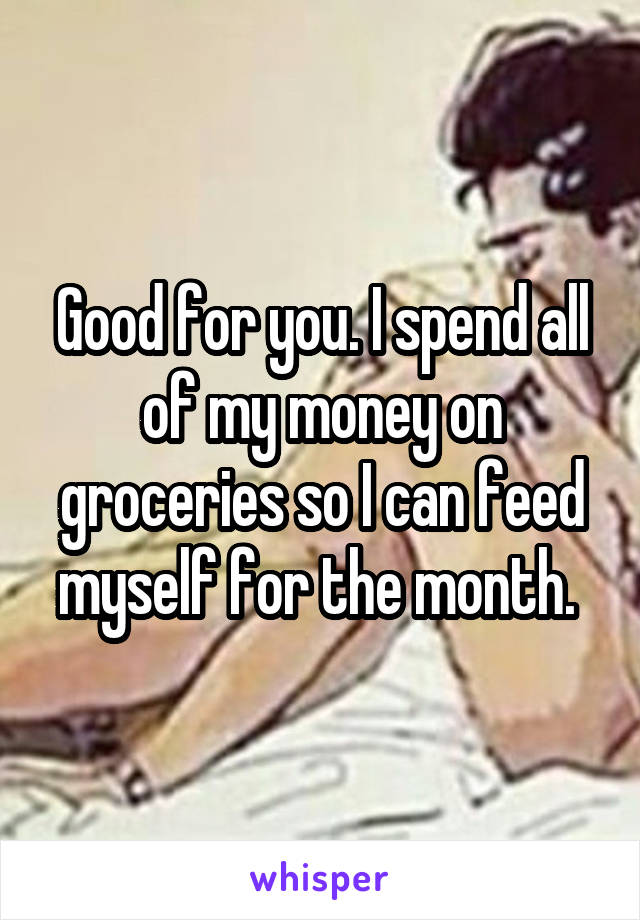 Good for you. I spend all of my money on groceries so I can feed myself for the month. 