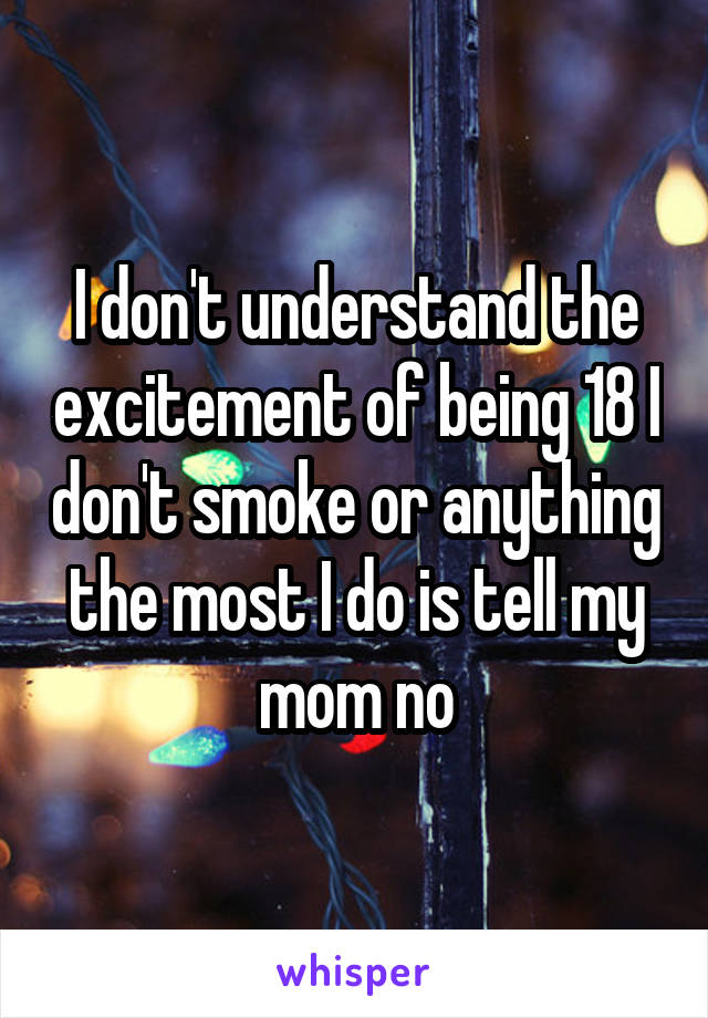 I don't understand the excitement of being 18 I don't smoke or anything the most I do is tell my mom no