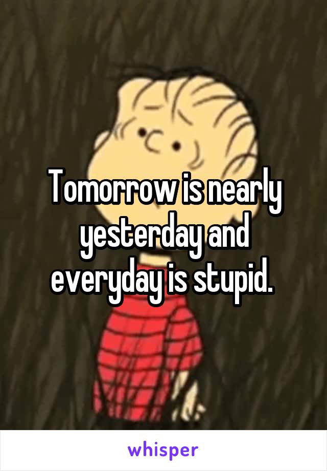 Tomorrow is nearly yesterday and everyday is stupid. 