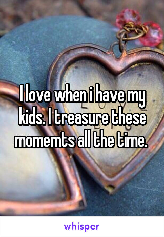 I love when i have my kids. I treasure these momemts all the time. 