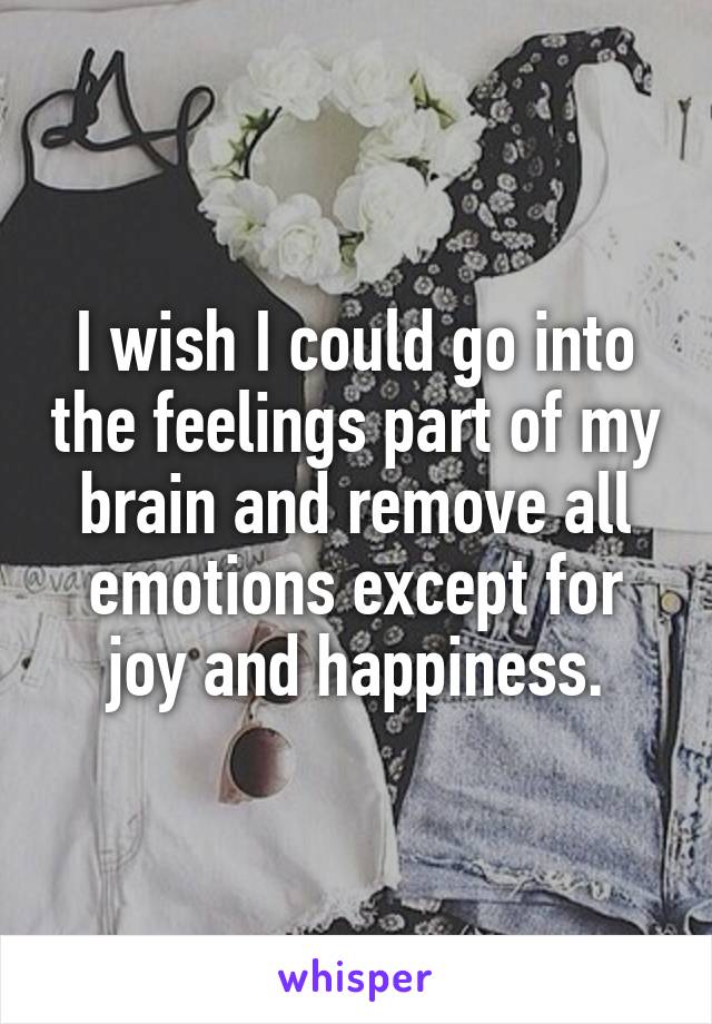 I wish I could go into the feelings part of my brain and remove all emotions except for joy and happiness.