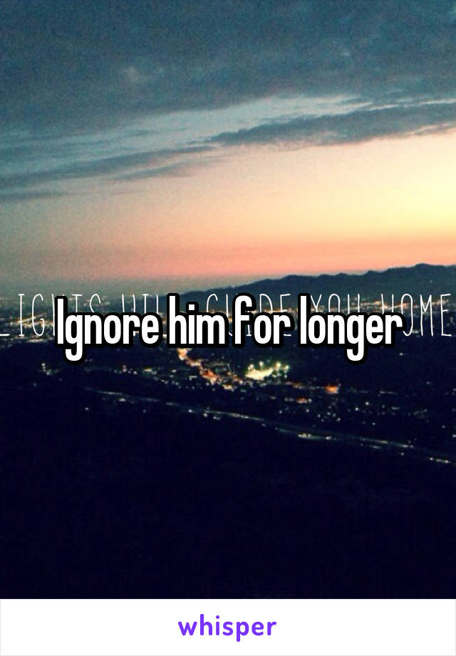 Ignore him for longer