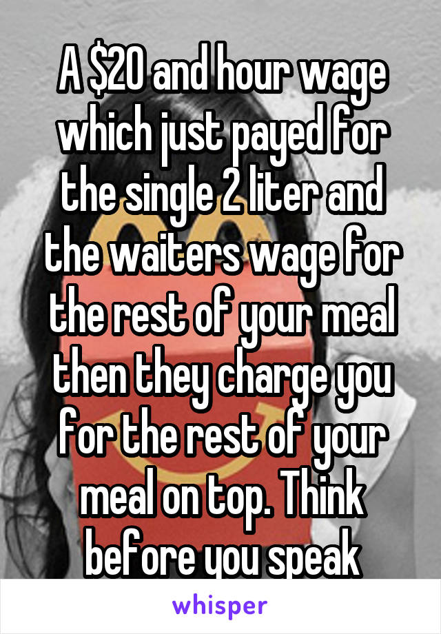 A $20 and hour wage which just payed for the single 2 liter and the waiters wage for the rest of your meal then they charge you for the rest of your meal on top. Think before you speak