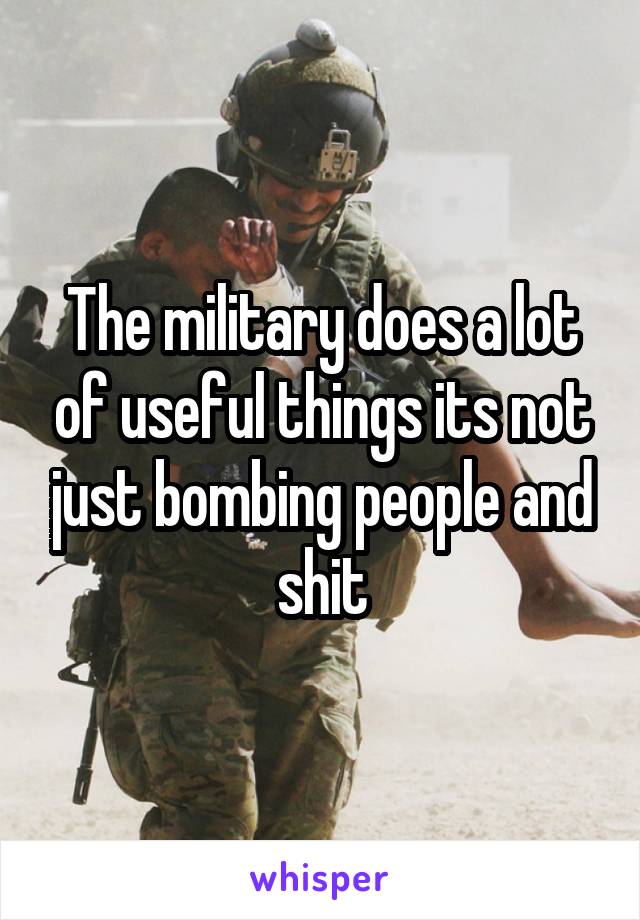 The military does a lot of useful things its not just bombing people and shit