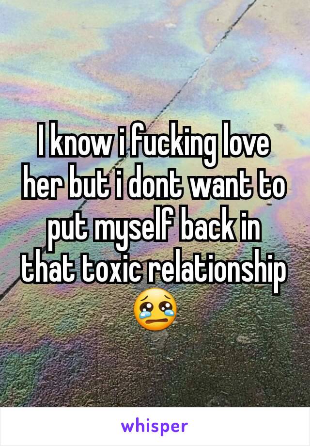 I know i fucking love her but i dont want to put myself back in that toxic relationship 😢