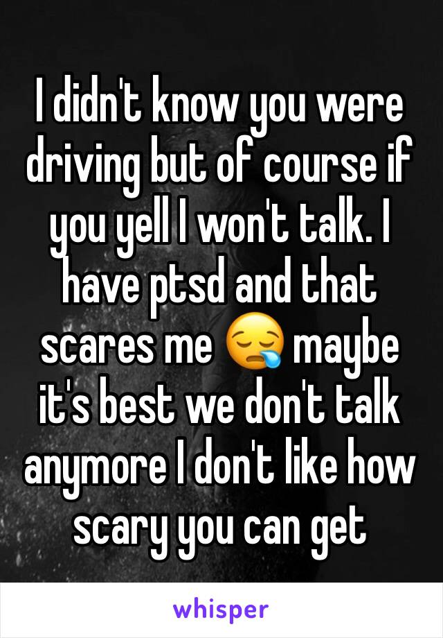 I didn't know you were driving but of course if you yell I won't talk. I have ptsd and that scares me 😪 maybe it's best we don't talk anymore I don't like how scary you can get 