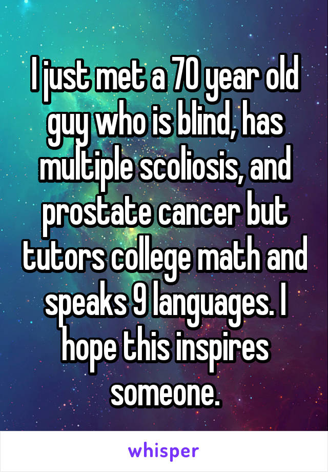 I just met a 70 year old guy who is blind, has multiple scoliosis, and prostate cancer but tutors college math and speaks 9 languages. I hope this inspires someone.
