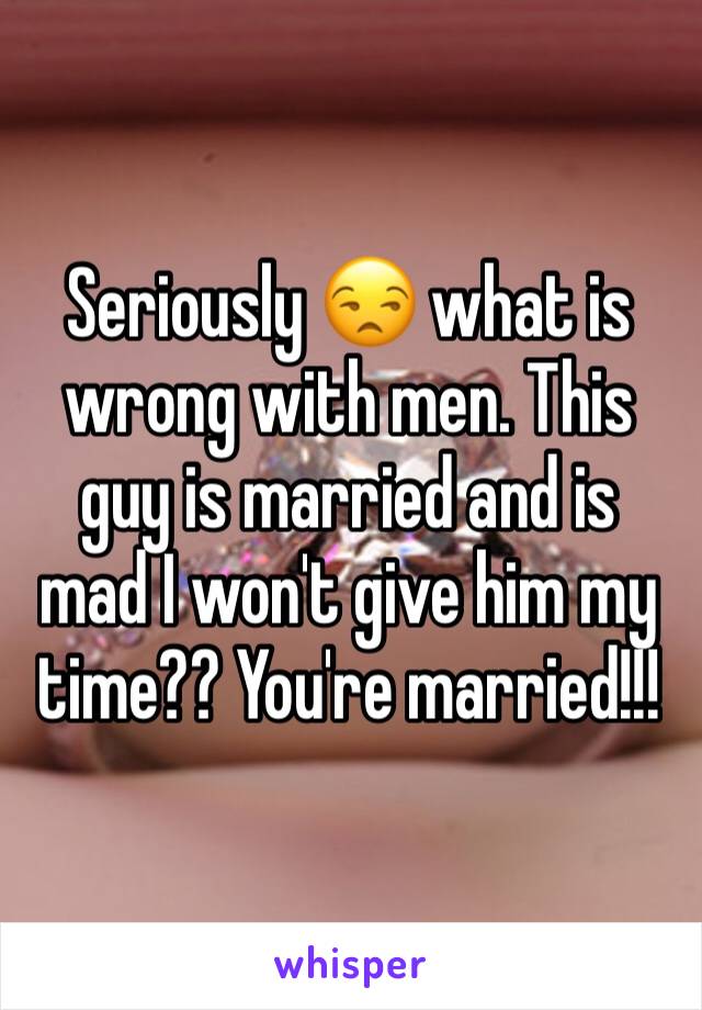 Seriously 😒 what is wrong with men. This guy is married and is mad I won't give him my time?? You're married!!!