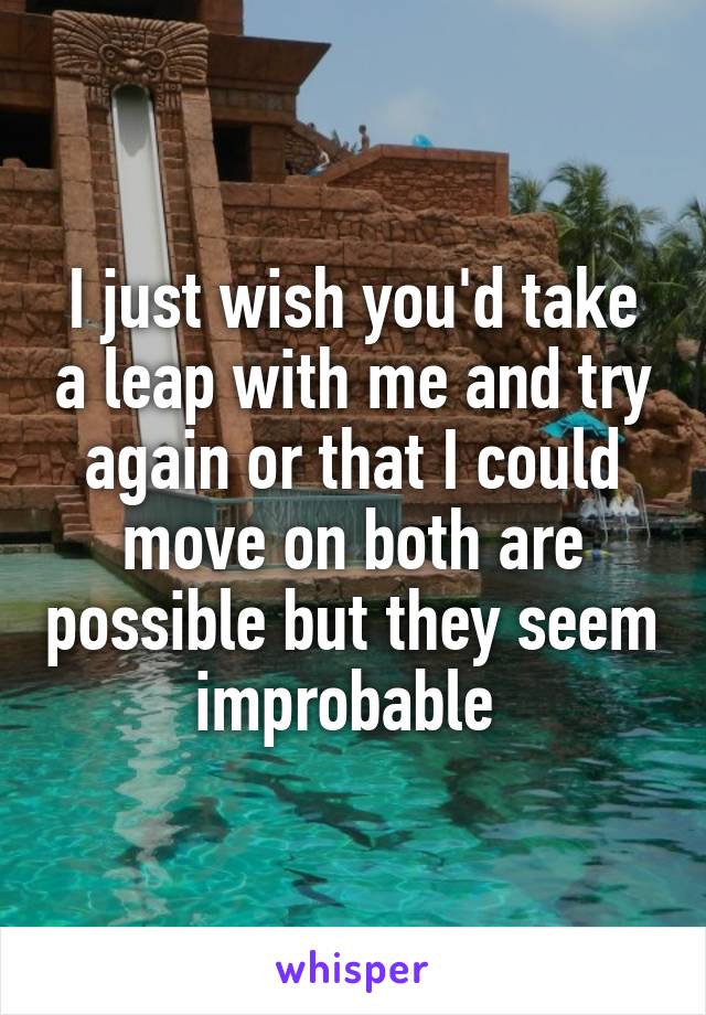 I just wish you'd take a leap with me and try again or that I could move on both are possible but they seem improbable 