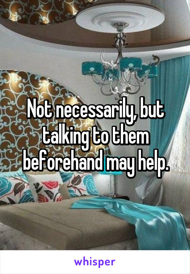 Not necessarily, but talking to them beforehand may help.