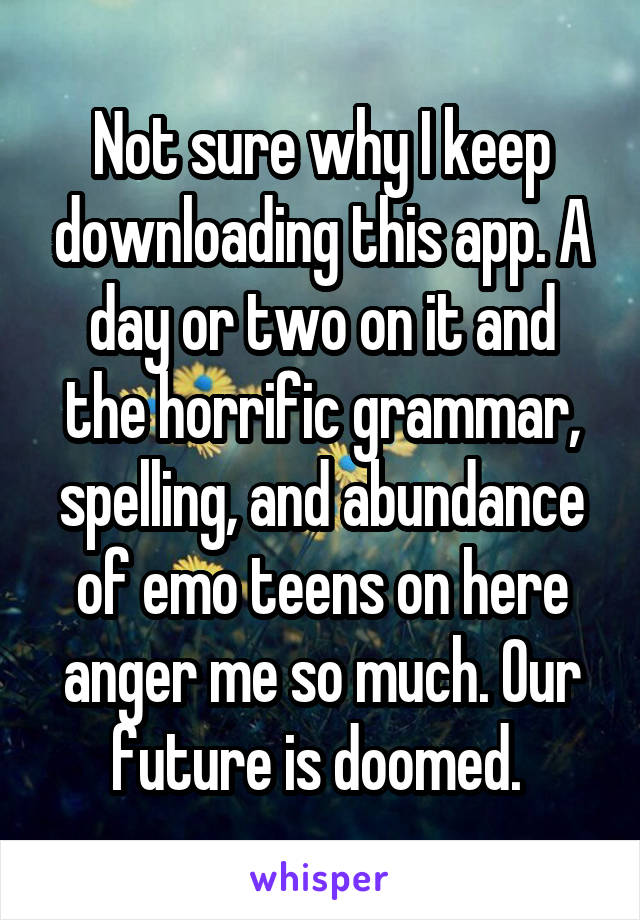 Not sure why I keep downloading this app. A day or two on it and the horrific grammar, spelling, and abundance of emo teens on here anger me so much. Our future is doomed. 