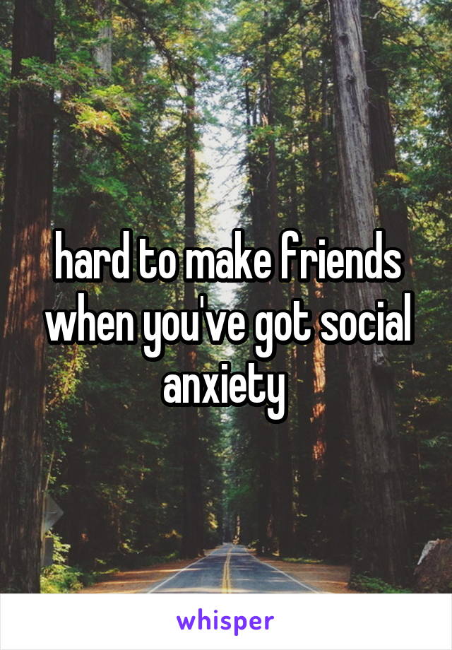 hard to make friends when you've got social anxiety 