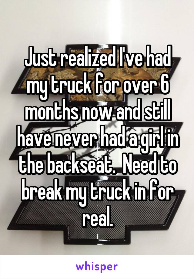 Just realized I've had my truck for over 6 months now and still have never had a girl in the backseat.  Need to break my truck in for real.