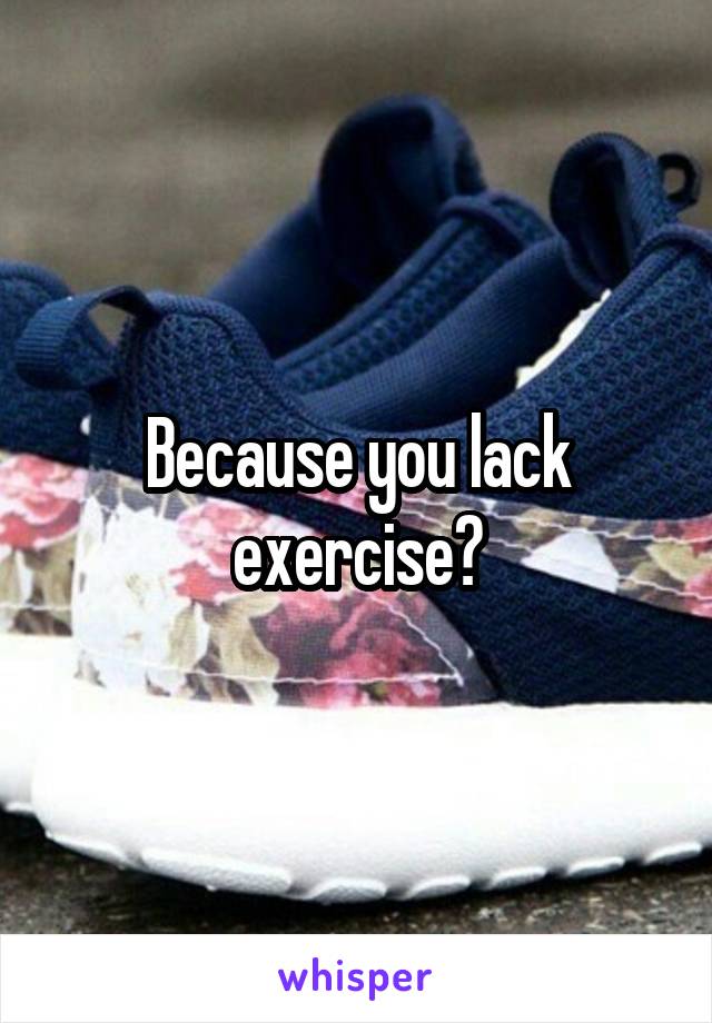 Because you lack exercise?