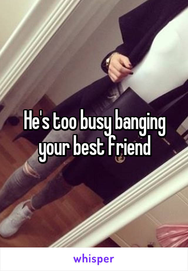 He's too busy banging your best friend