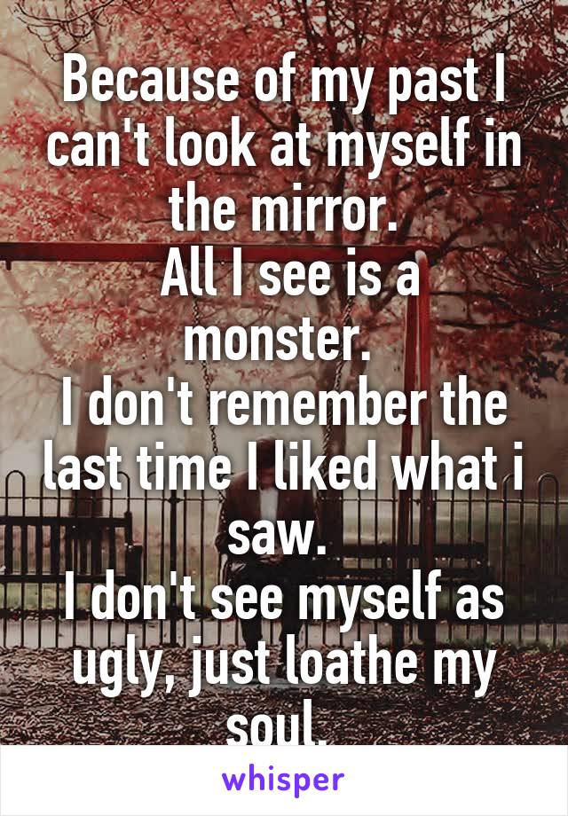 Because of my past I can't look at myself in the mirror.
 All I see is a monster. 
I don't remember the last time I liked what i saw. 
I don't see myself as ugly, just loathe my soul. 