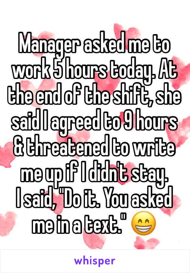 Manager asked me to work 5 hours today. At the end of the shift, she said I agreed to 9 hours & threatened to write me up if I didn't stay.
I said, "Do it. You asked me in a text." 😁