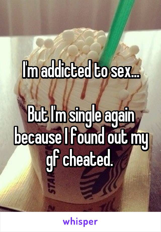 I'm addicted to sex...

But I'm single again because I found out my gf cheated. 