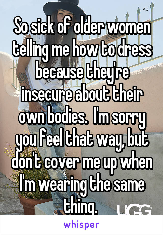 So sick of older women telling me how to dress because they're insecure about their own bodies.  I'm sorry you feel that way, but don't cover me up when I'm wearing the same thing. 