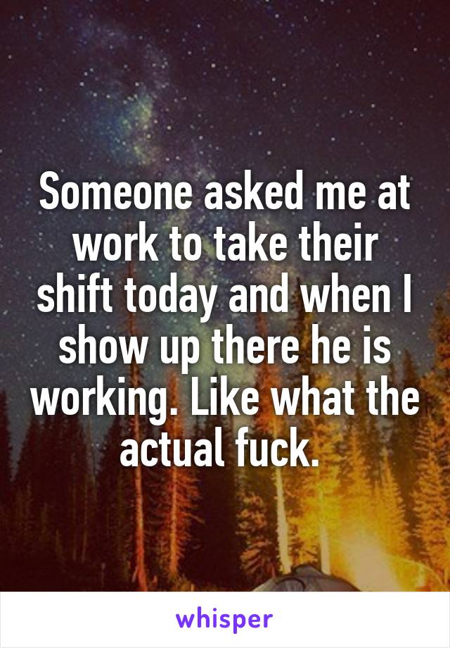 Someone asked me at work to take their shift today and when I show up there he is working. Like what the actual fuck. 