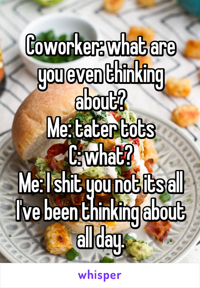 Coworker: what are you even thinking about?
Me: tater tots
C: what?
Me: I shit you not its all I've been thinking about all day.