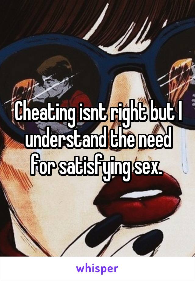 Cheating isnt right but I understand the need for satisfying sex. 