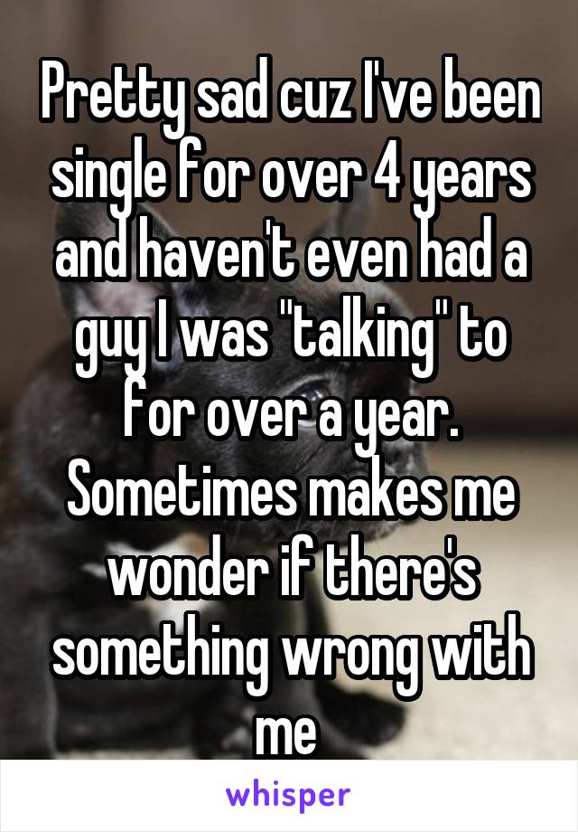 Pretty sad cuz I've been single for over 4 years and haven't even had a guy I was "talking" to for over a year. Sometimes makes me wonder if there's something wrong with me 