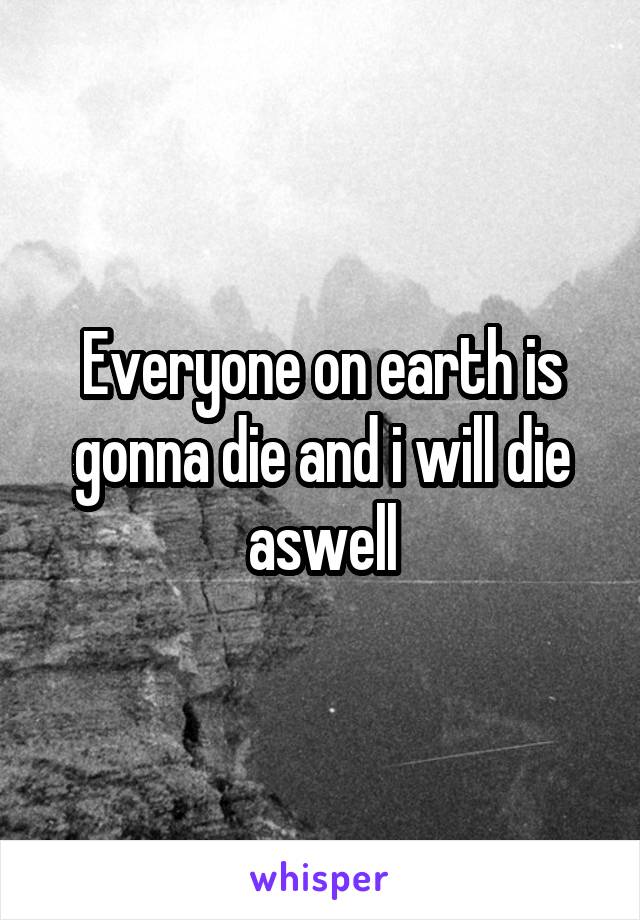 Everyone on earth is gonna die and i will die aswell