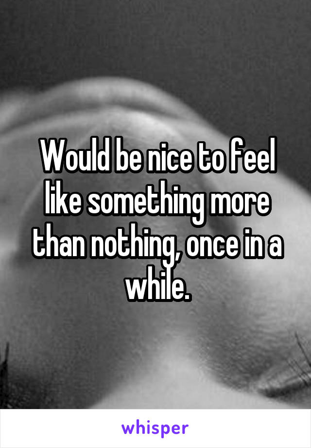 Would be nice to feel like something more than nothing, once in a while.