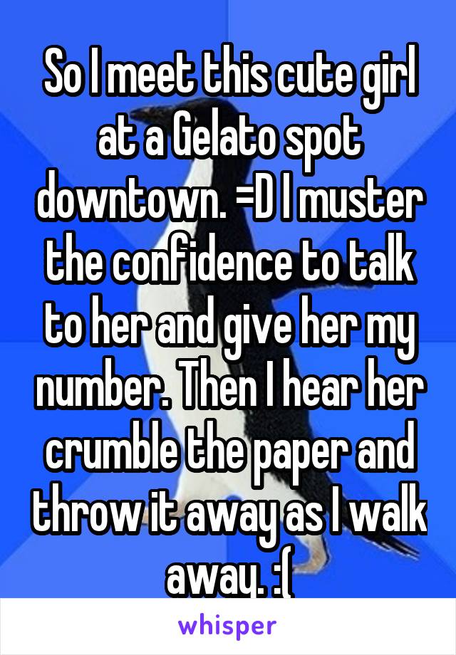 So I meet this cute girl at a Gelato spot downtown. =D I muster the confidence to talk to her and give her my number. Then I hear her crumble the paper and throw it away as I walk away. :(