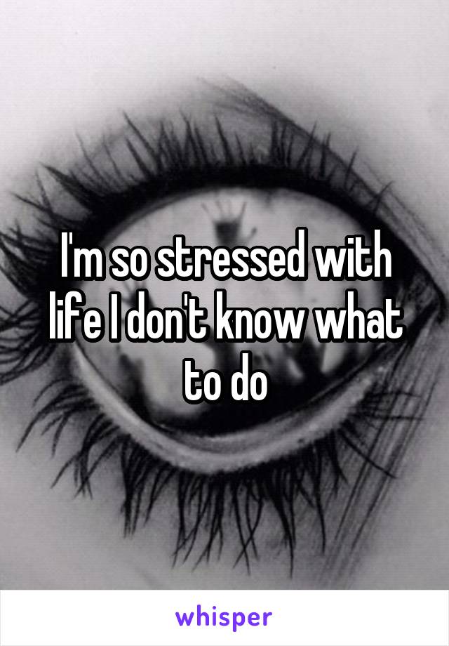 I'm so stressed with life I don't know what to do