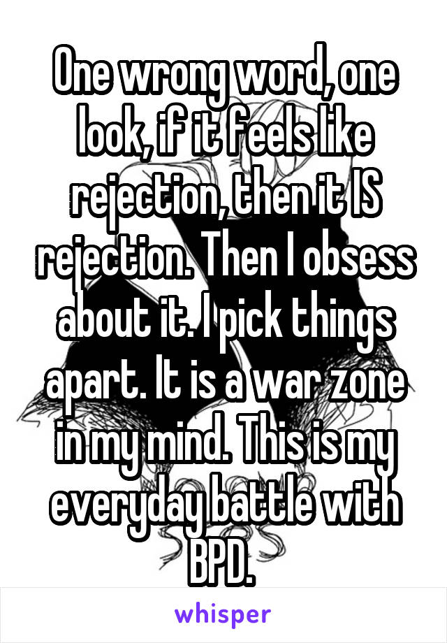 One wrong word, one look, if it feels like rejection, then it IS rejection. Then I obsess about it. I pick things apart. It is a war zone in my mind. This is my everyday battle with BPD. 