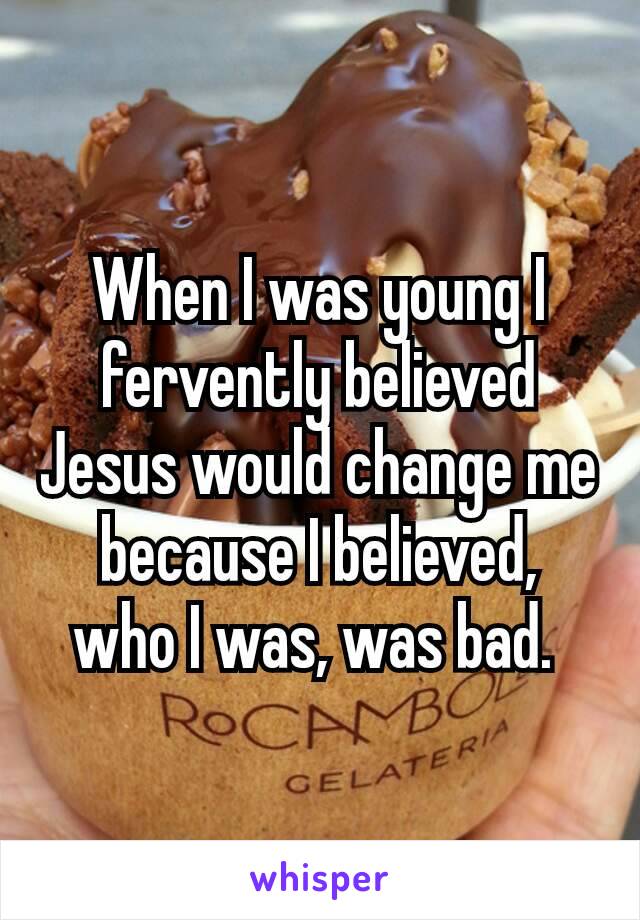 When I was young I fervently believed Jesus would​ change me because I believed,  who I was, was bad. 
