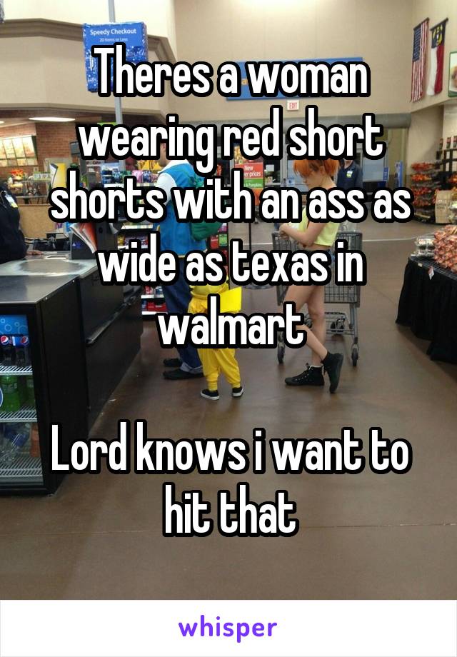Theres a woman wearing red short shorts with an ass as wide as texas in walmart

Lord knows i want to hit that
