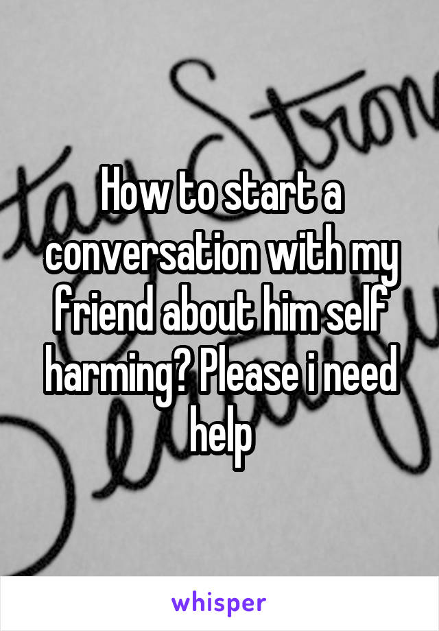 How to start a conversation with my friend about him self harming? Please i need help