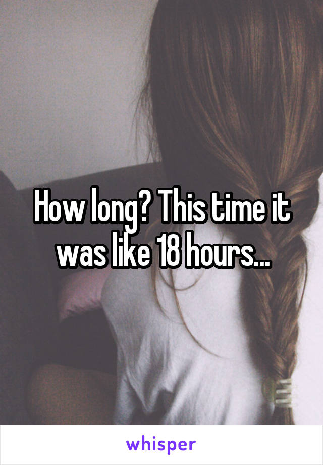 How long? This time it was like 18 hours...