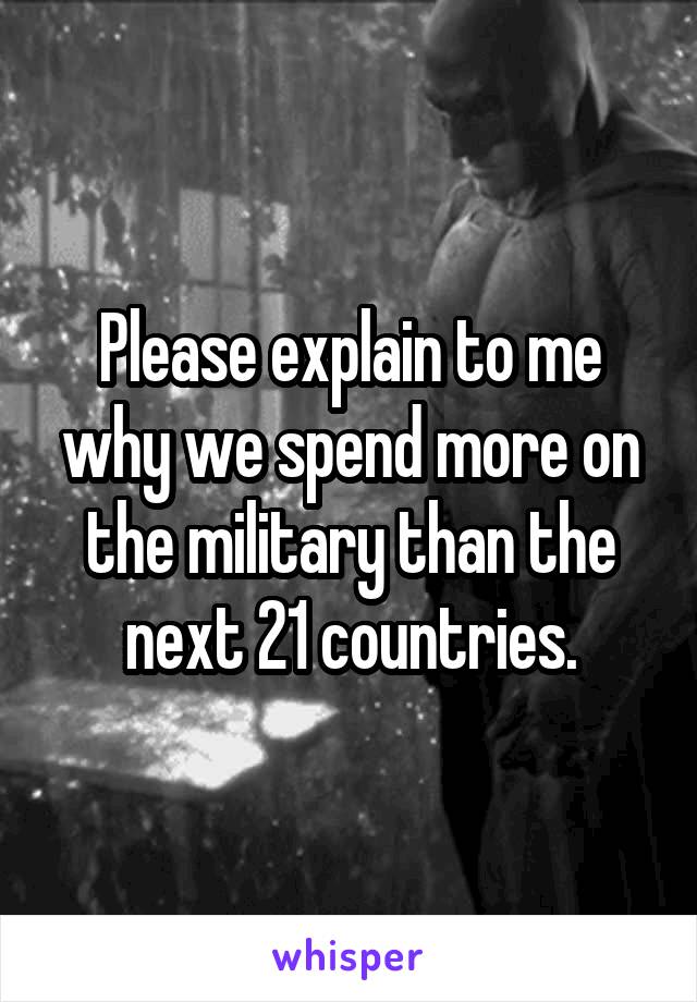 Please explain to me why we spend more on the military than the next 21 countries.