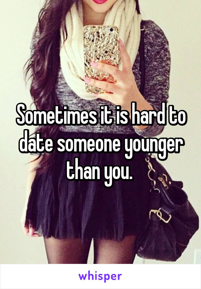 Sometimes it is hard to date someone younger than you. 