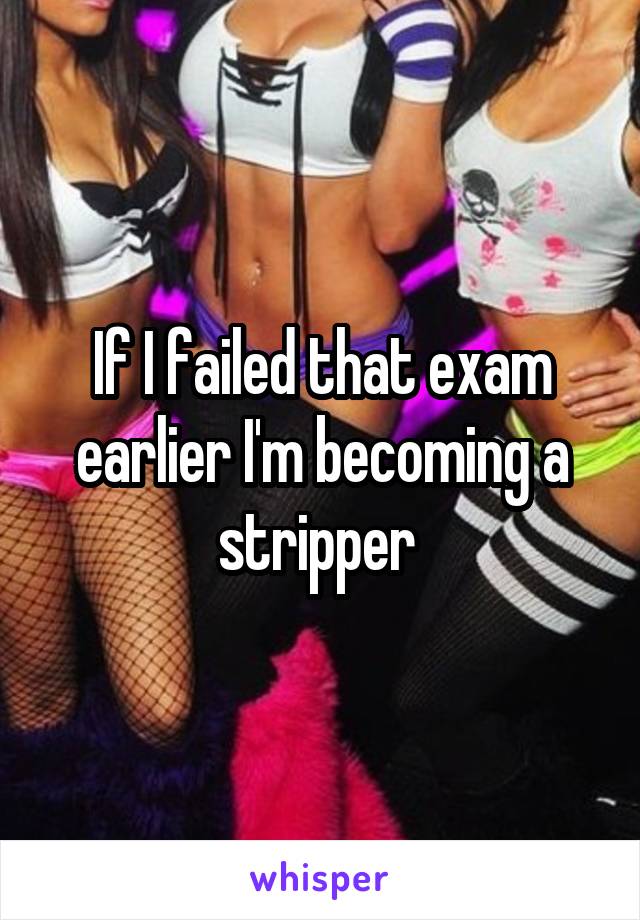 If I failed that exam earlier I'm becoming a stripper 