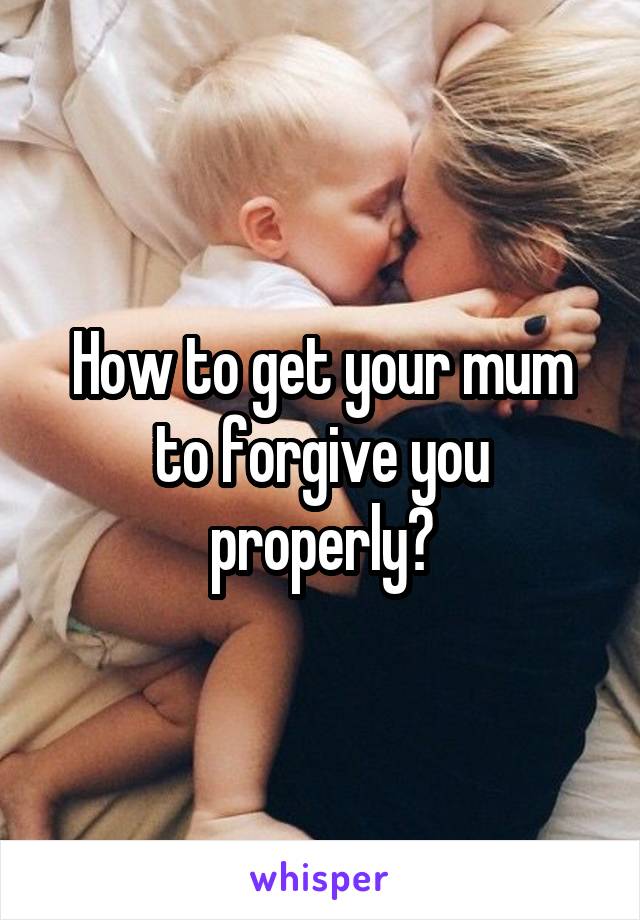 How to get your mum to forgive you properly?