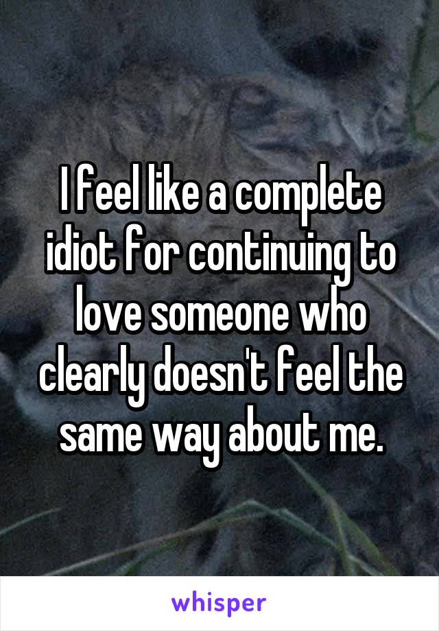 I feel like a complete idiot for continuing to love someone who clearly doesn't feel the same way about me.